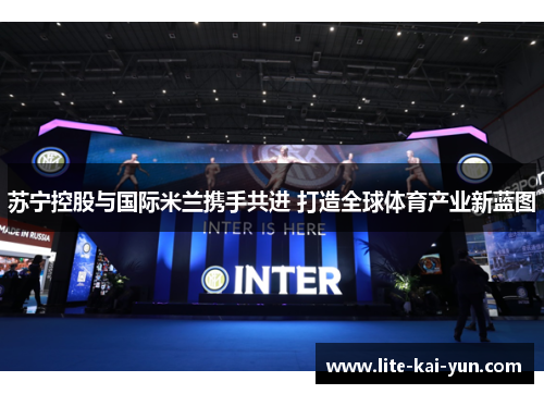 苏宁控股与国际米兰携手共进 打造全球体育产业新蓝图 苏宁控股与国际米兰携手共进 打造全球体育产业新蓝图