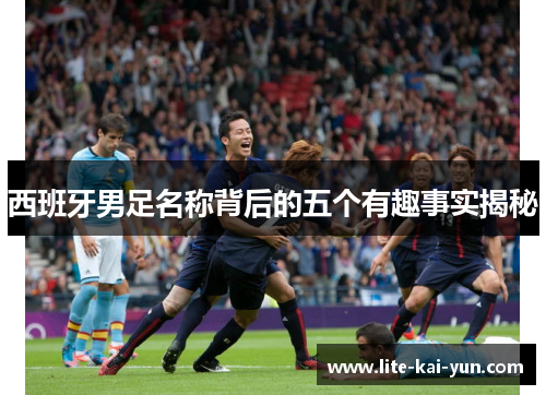 西班牙男足名称背后的五个有趣事实揭秘 西班牙男足名称背后的五个有趣事实揭秘