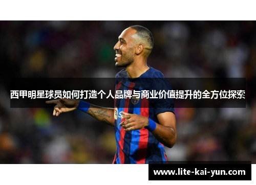 西甲明星球员如何打造个人品牌与商业价值提升的全方位探索