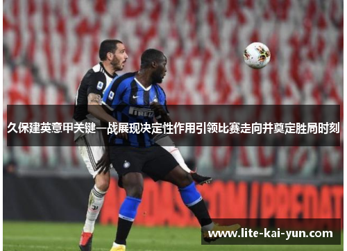 久保建英意甲关键一战展现决定性作用引领比赛走向并奠定胜局时刻