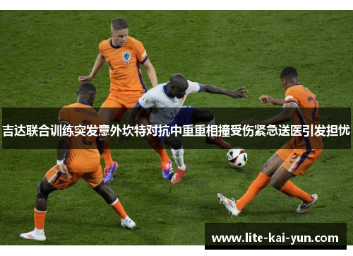 吉达联合训练突发意外坎特对抗中重重相撞受伤紧急送医引发担忧