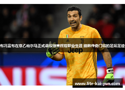 布冯宣布在意乙帕尔马正式退役结束辉煌职业生涯 细数传奇门将的足坛足迹