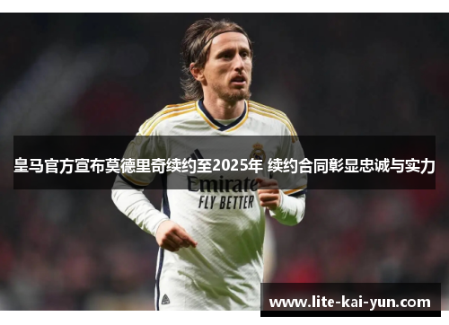 皇马官方宣布莫德里奇续约至2025年 续约合同彰显忠诚与实力