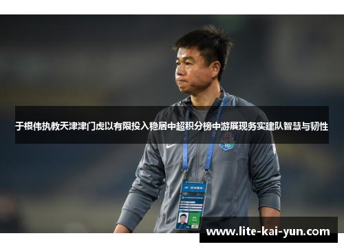 于根伟执教天津津门虎以有限投入稳居中超积分榜中游展现务实建队智慧与韧性 于根伟执教天津津门虎以有限投入稳居中超积分榜中游展现务实建队智慧与韧性